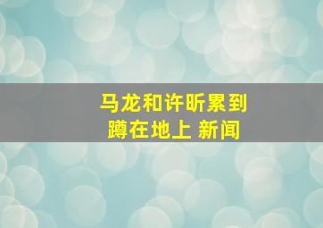 马龙和许昕累到蹲在地上 新闻